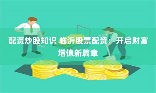 配资炒股知识 临沂股票配资：开启财富增值新篇章