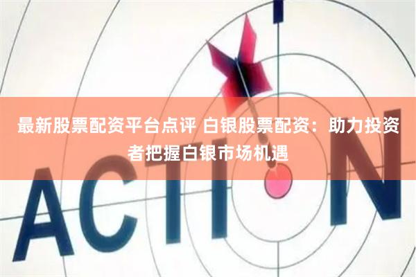最新股票配资平台点评 白银股票配资:助力投资者把握白银市场机遇