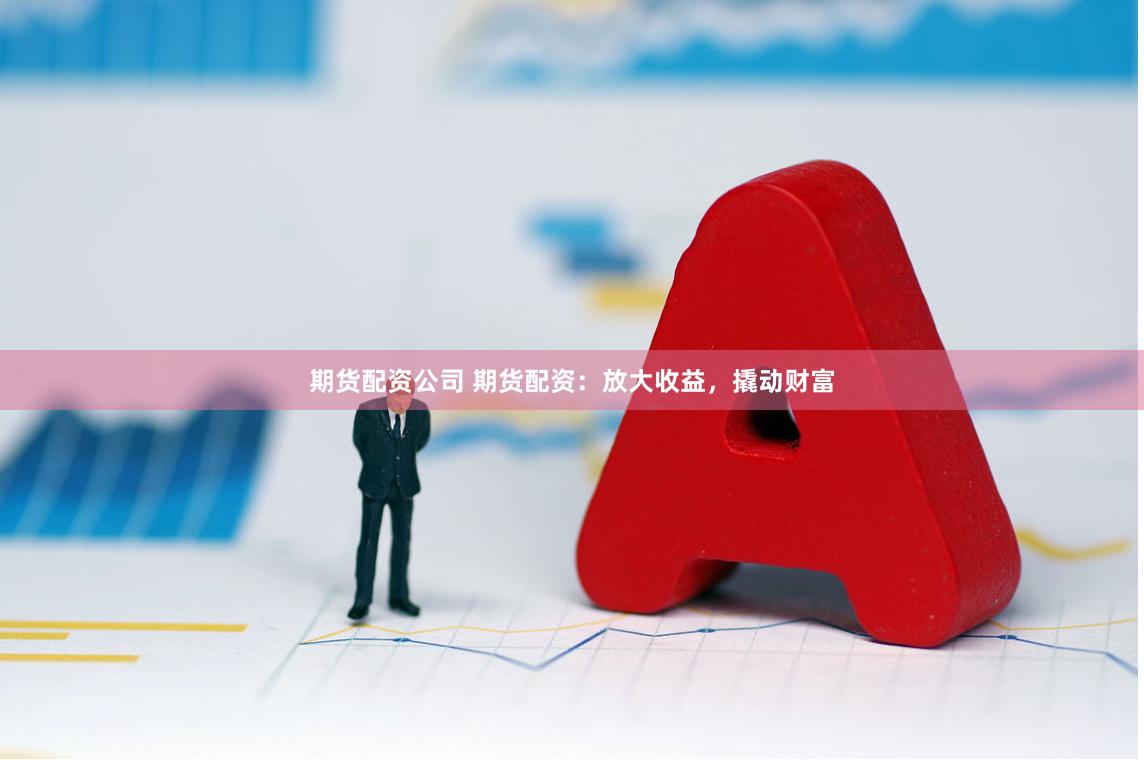 期货配资公司 期货配资：放大收益，撬动财富
