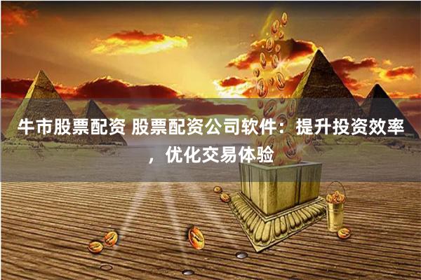牛市股票配资 股票配资公司软件：提升投资效率，优化交易体验
