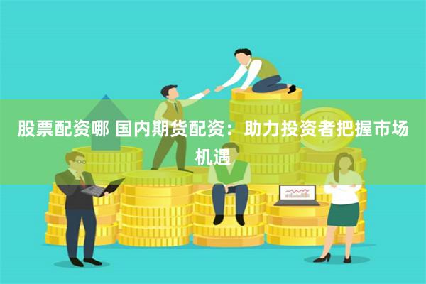 股票配资哪 国内期货配资：助力投资者把握市场机遇