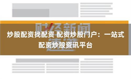 炒股配资找配资 配资炒股门户：一站式配资炒股资讯平台