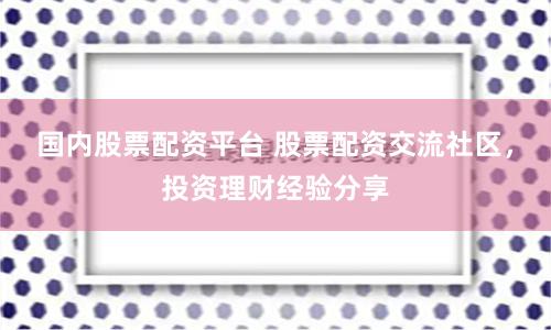 国内股票配资平台 股票配资交流社区，投资理财经验分享