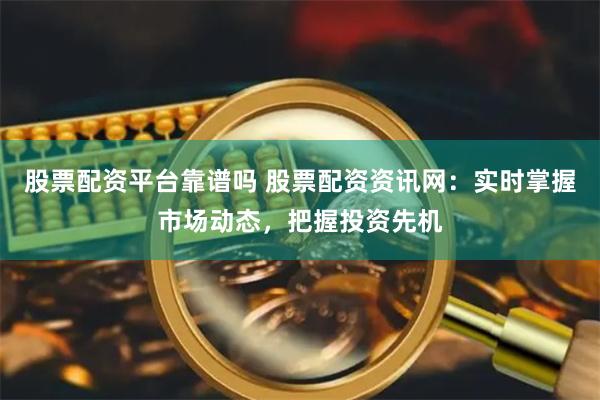 股票配资平台靠谱吗 股票配资资讯网：实时掌握市场动态，把握投资先机