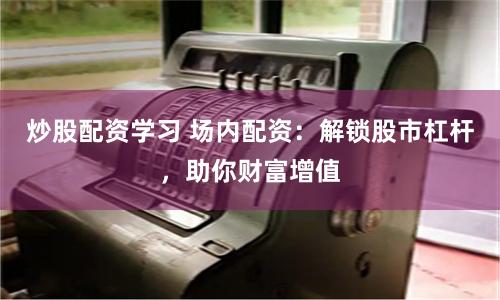 炒股配资学习 场内配资：解锁股市杠杆，助你财富增值