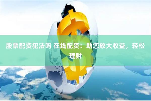 股票配资犯法吗 在线配资：助您放大收益，轻松理财