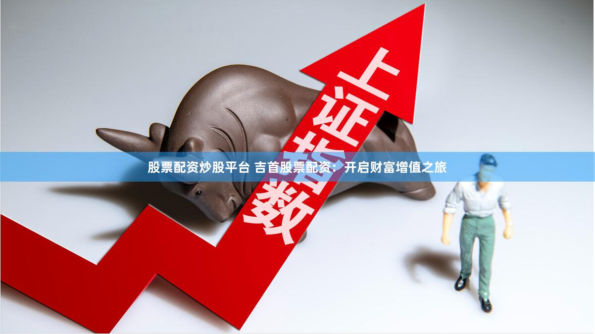 股票配资炒股平台 吉首股票配资：开启财富增值之旅