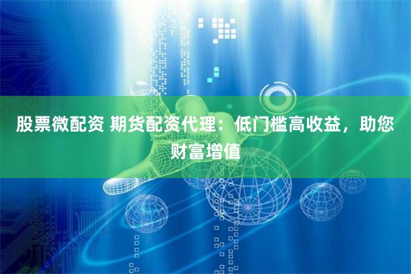 股票微配资 期货配资代理：低门槛高收益，助您财富增值