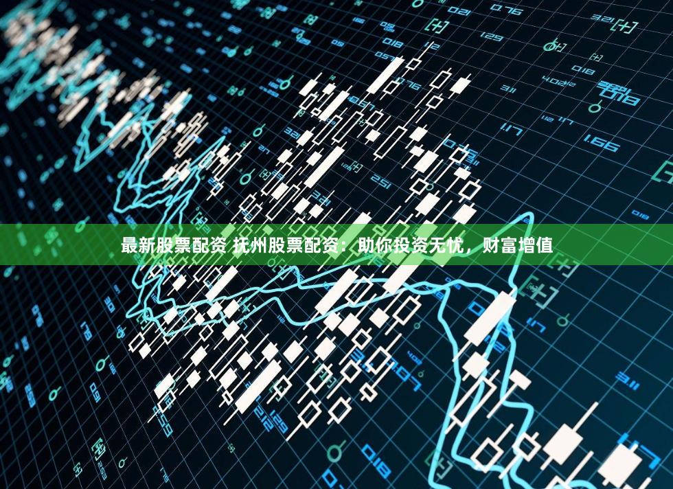 最新股票配资 抚州股票配资：助你投资无忧，财富增值