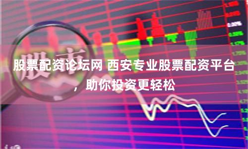 股票配资论坛网 西安专业股票配资平台，助你投资更轻松