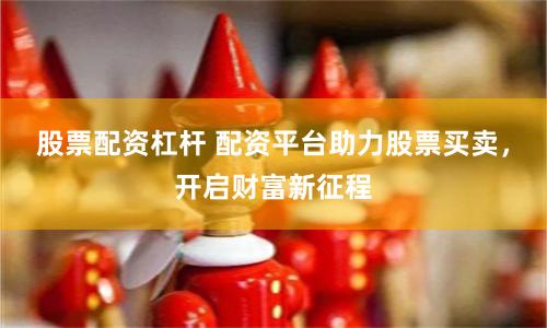 股票配资杠杆 配资平台助力股票买卖，开启财富新征程