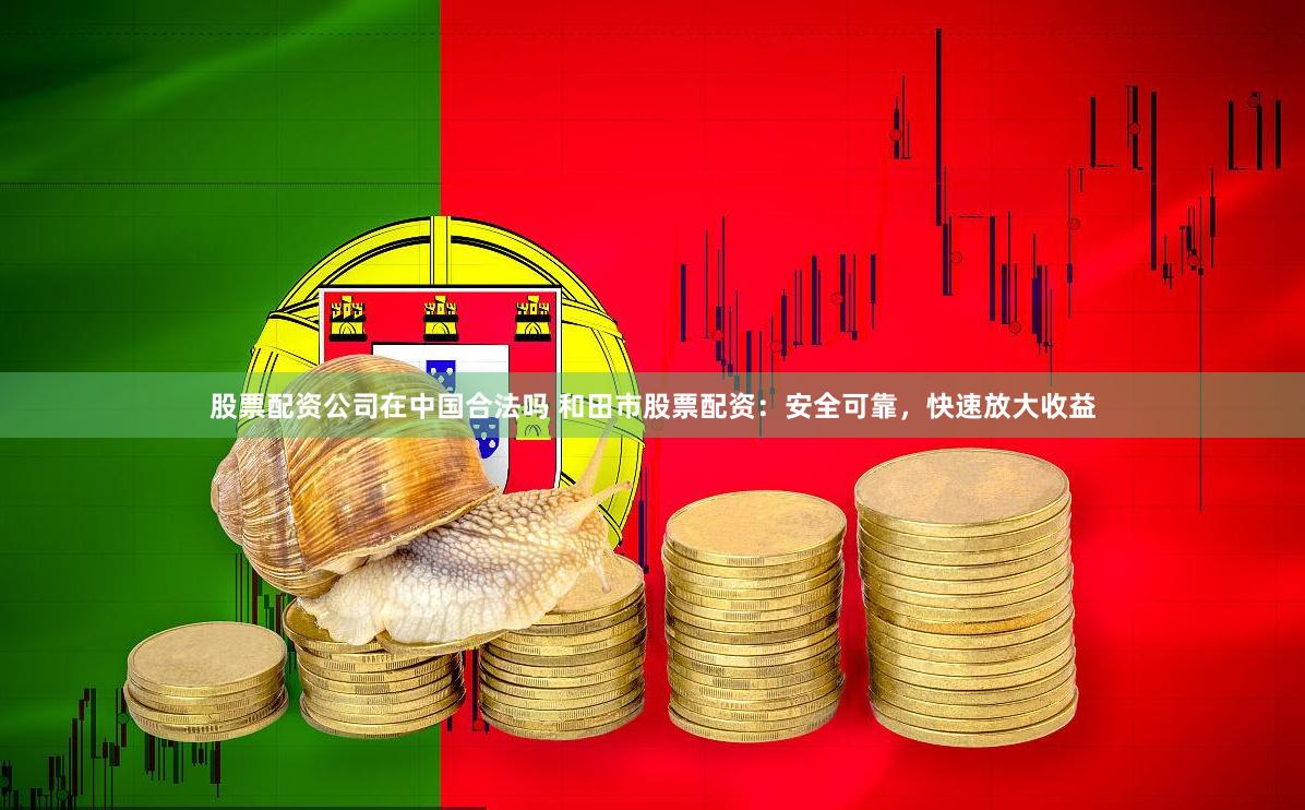 股票配资公司在中国合法吗 和田市股票配资：安全可靠，快速放大收益