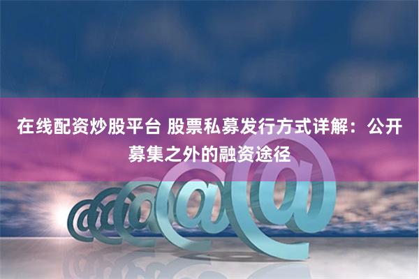 在线配资炒股平台 股票私募发行方式详解：公开募集之外的融资途径