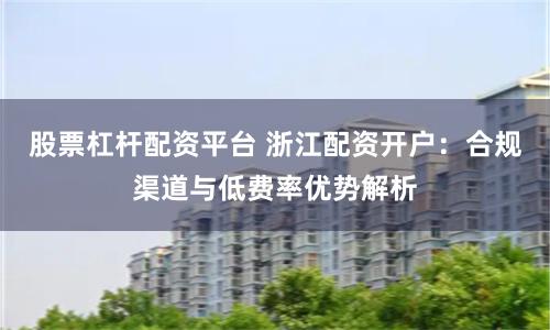 股票杠杆配资平台 浙江配资开户：合规渠道与低费率优势解析
