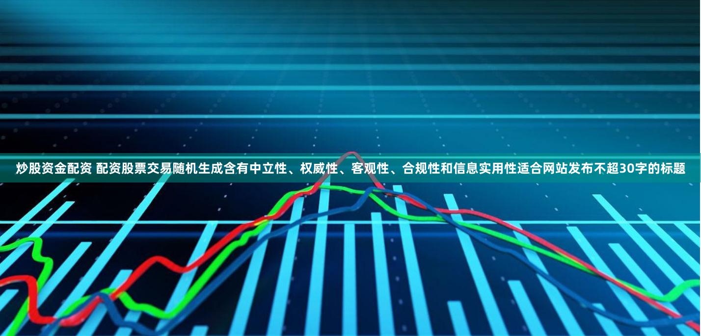 炒股资金配资 配资股票交易随机生成含有中立性、权威性、客观性、合规性和信息实用性适合网站发布不超30字的标题