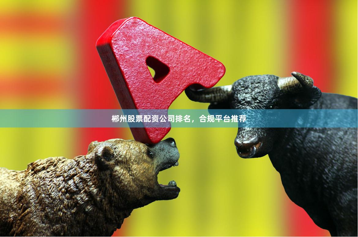 郴州股票配资公司排名，合规平台推荐