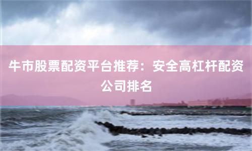 牛市股票配资平台推荐：安全高杠杆配资公司排名