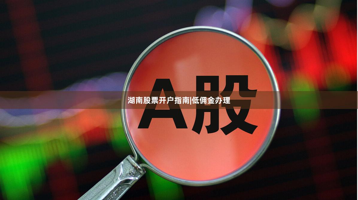 湖南股票开户指南|低佣金办理
