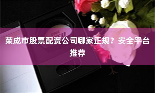 荣成市股票配资公司哪家正规?安全平台推荐