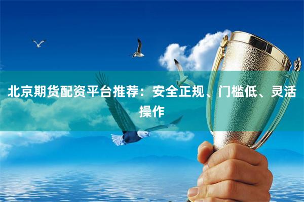北京期货配资平台推荐：安全正规、门槛低、灵活操作